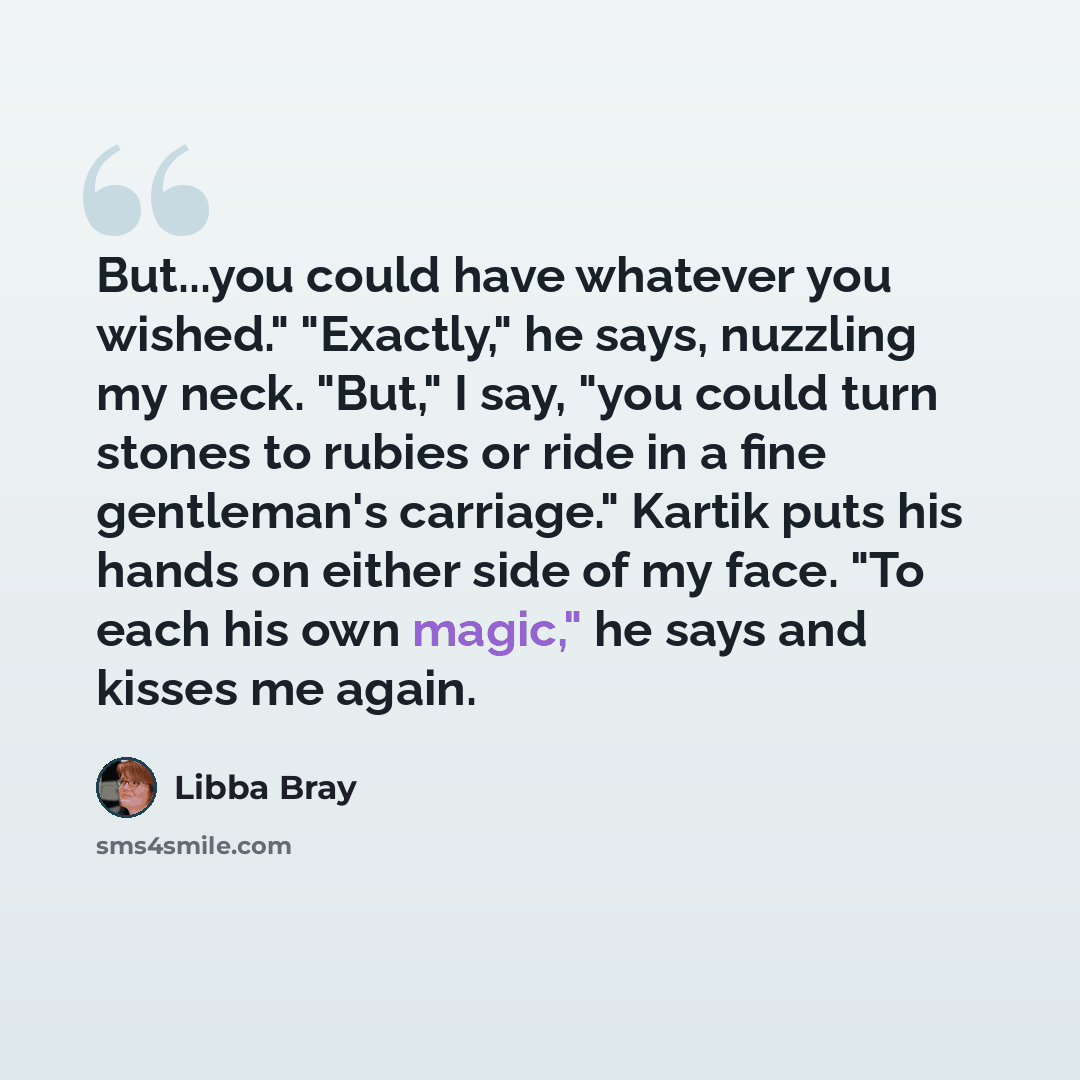 “But...you could have whatever you wished." "Exactly," he says, nuzzling my neck. "But," I say, "you could turn stones to rubies or ride in a fine gentleman's carriage." Kartik puts his hands on either side of my face. "To each his own magic," he says and kisses me again.” quote by Libba Bray