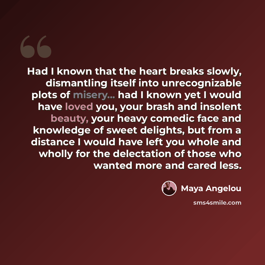 “Had I known that the heart breaks slowly, dismantling itself into unrecognizable plots of misery... had I known yet I would have loved you, your brash and insolent beauty, your heavy comedic face and knowledge of sweet delights, but from a distance I would have left you whole and wholly for the…” quote by Maya Angelou