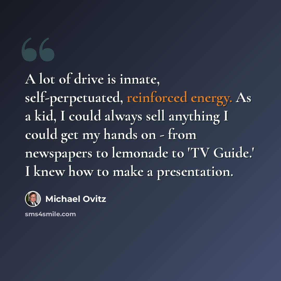 “A lot of drive is innate, self-perpetuated, reinforced energy. As a kid, I could always sell anything I could get my hands on - from newspapers to lemonade to 'TV Guide.' I knew how to make a presentation.” quote by Michael Ovitz