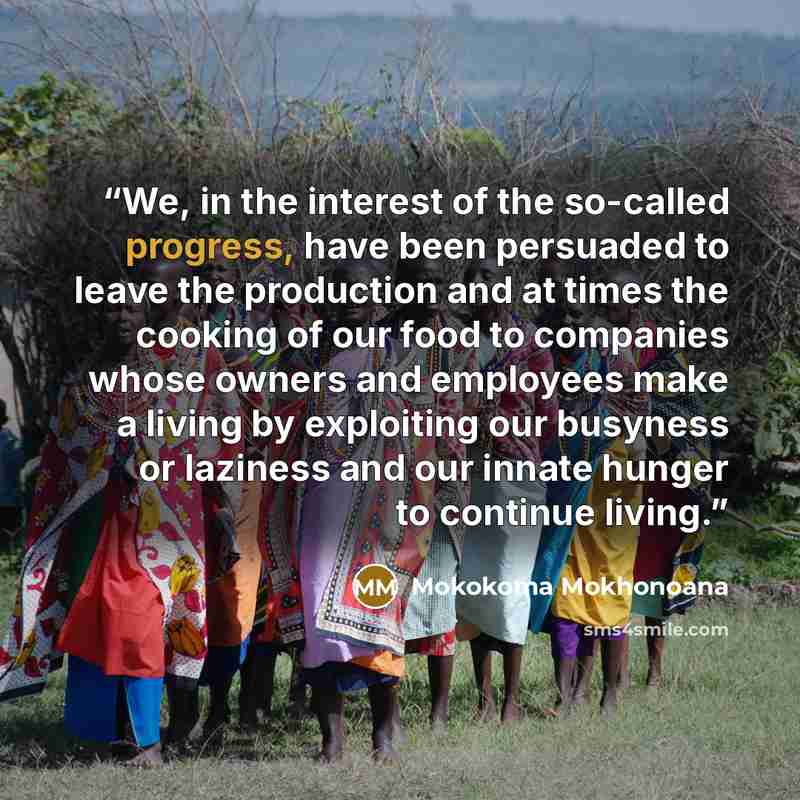 “We, in the interest of the so-called progress, have been persuaded to leave the production and at times the cooking of our food to companies whose owners and employees make a living by exploiting our busyness or laziness and our innate hunger to continue living.” quote by Mokokoma Mokhonoana