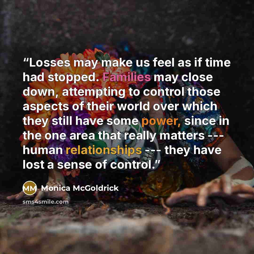 “Losses may make us feel as if time had stopped. Families may close down, attempting to control those aspects of their world over which they still have some power, since in the one area that really matters --- human relationships --- they have lost a sense of control.” quote by Monica McGoldrick