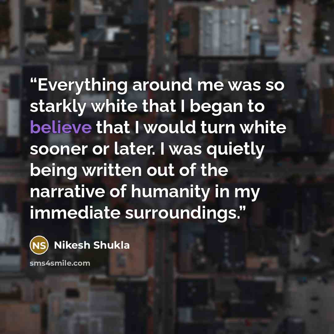 “Everything around me was so starkly white that I began to believe that I would turn white sooner or later. I was quietly being written out of the narrative of humanity in my immediate surroundings.” quote by Nikesh Shukla