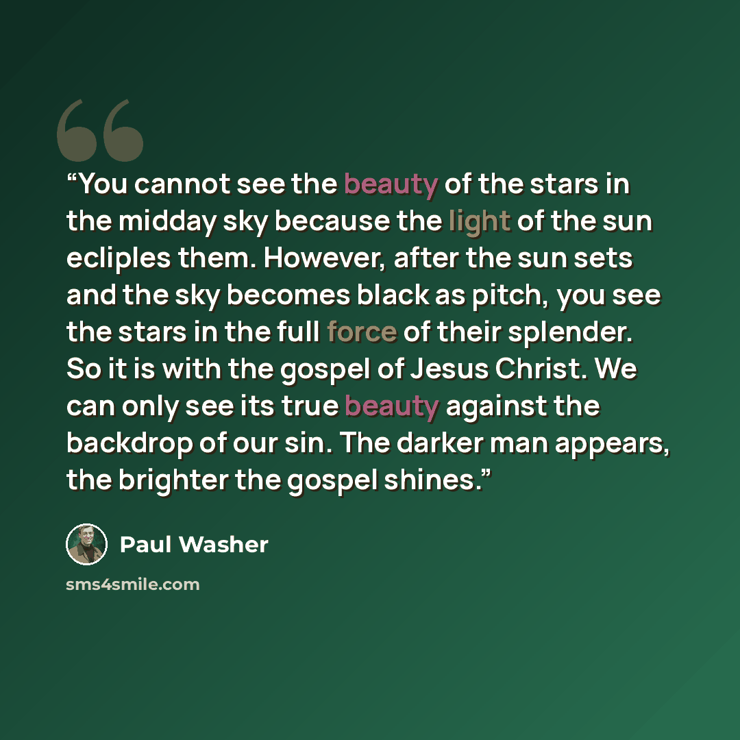 “You cannot see the beauty of the stars in the midday sky because the light of the sun ecliples them. However, after the sun sets and the sky becomes black as pitch, you see the stars in the full force of their splender. So it is with the gospel of Jesus Christ. We can only see its true beauty…” quote by Paul washer