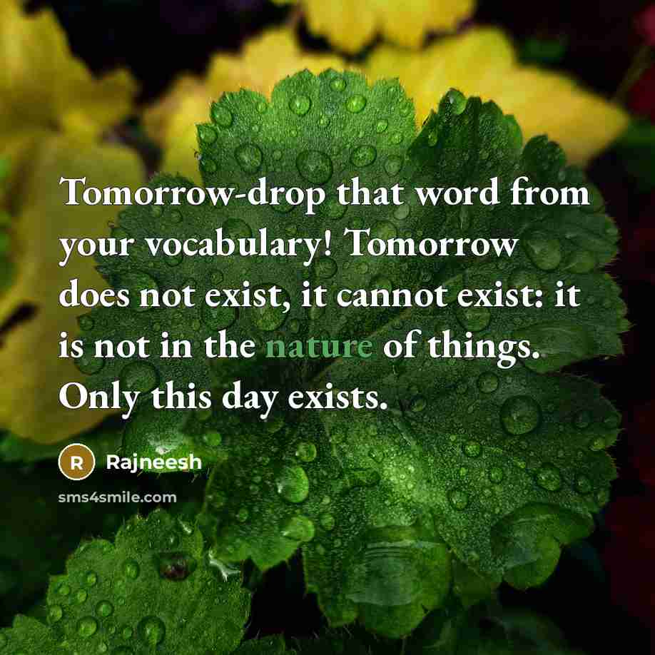 “Tomorrow-drop that word from your vocabulary! Tomorrow does not exist, it cannot exist: it is not in the nature of things. Only this day exists.” quote by Rajneesh