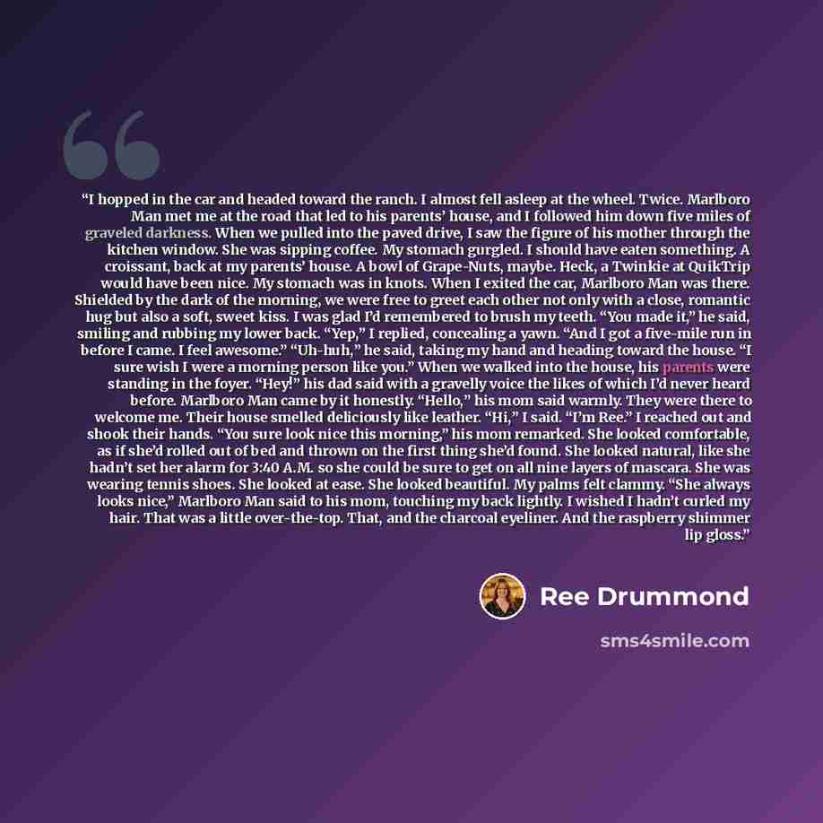 “I hopped in the car and headed toward the ranch. I almost fell asleep at the wheel. Twice. Marlboro Man met me at the road that led to his parents’ house, and I followed him down five miles of graveled darkness. When we pulled into the paved drive, I saw the figure of his mother through the…” quote by Ree Drummond