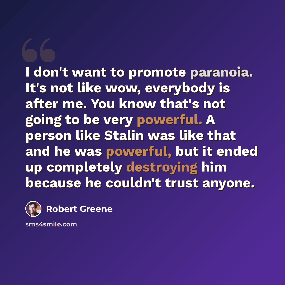 “I don't want to promote paranoia. It's not like wow, everybody is after me. You know that's not going to be very powerful. A person like Stalin was like that and he was powerful, but it ended up completely destroying him because he couldn't trust anyone.” quote by Robert Greene