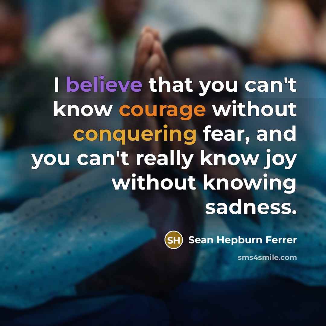 “I believe that you can't know courage without conquering fear, and you can't really know joy without knowing sadness.” quote by Sean Hepburn Ferrer