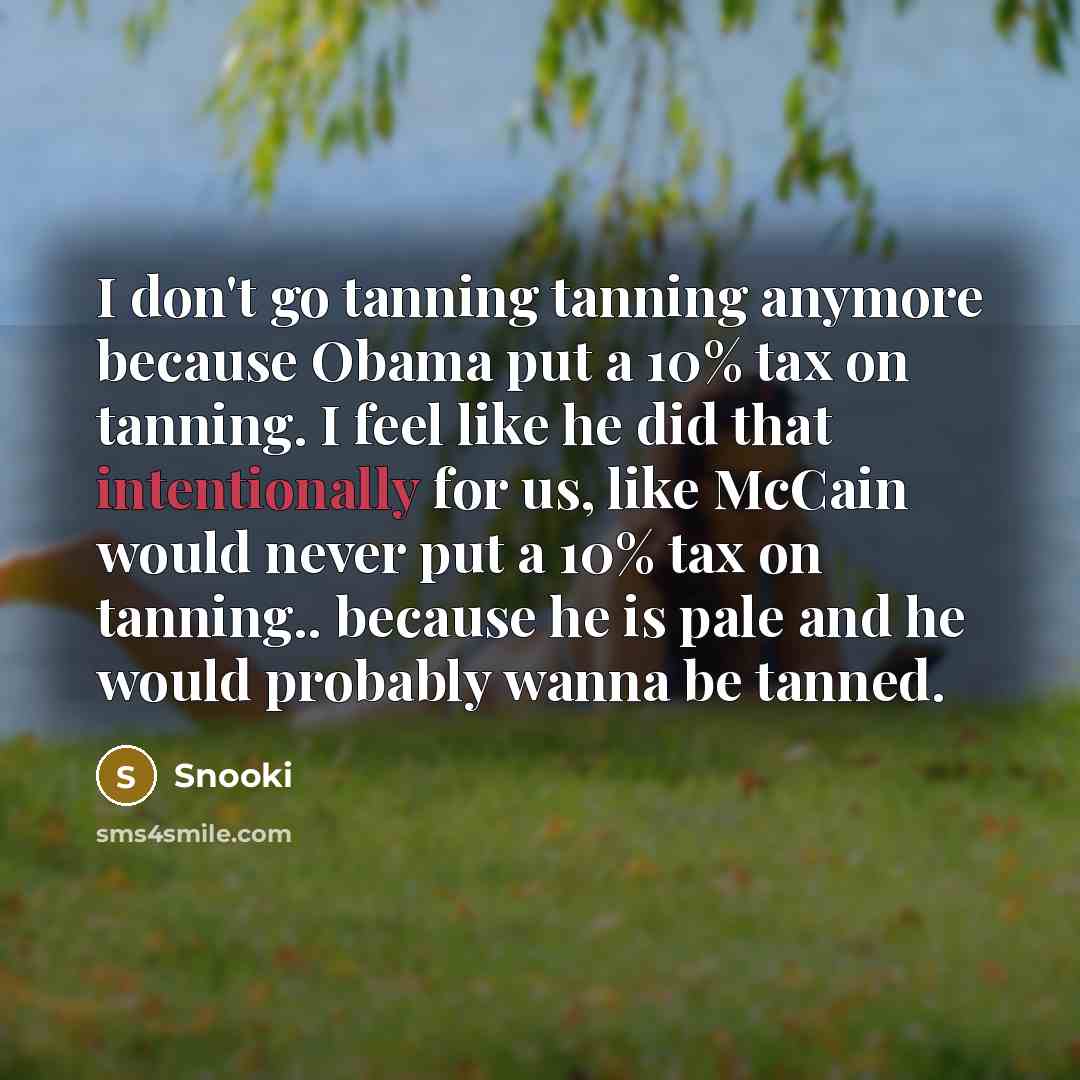 “I don't go tanning tanning anymore because Obama put a 10% tax on tanning. I feel like he did that intentionally for us, like McCain would never put a 10% tax on tanning.. because he is pale and he would probably wanna be tanned.” quote by Snooki