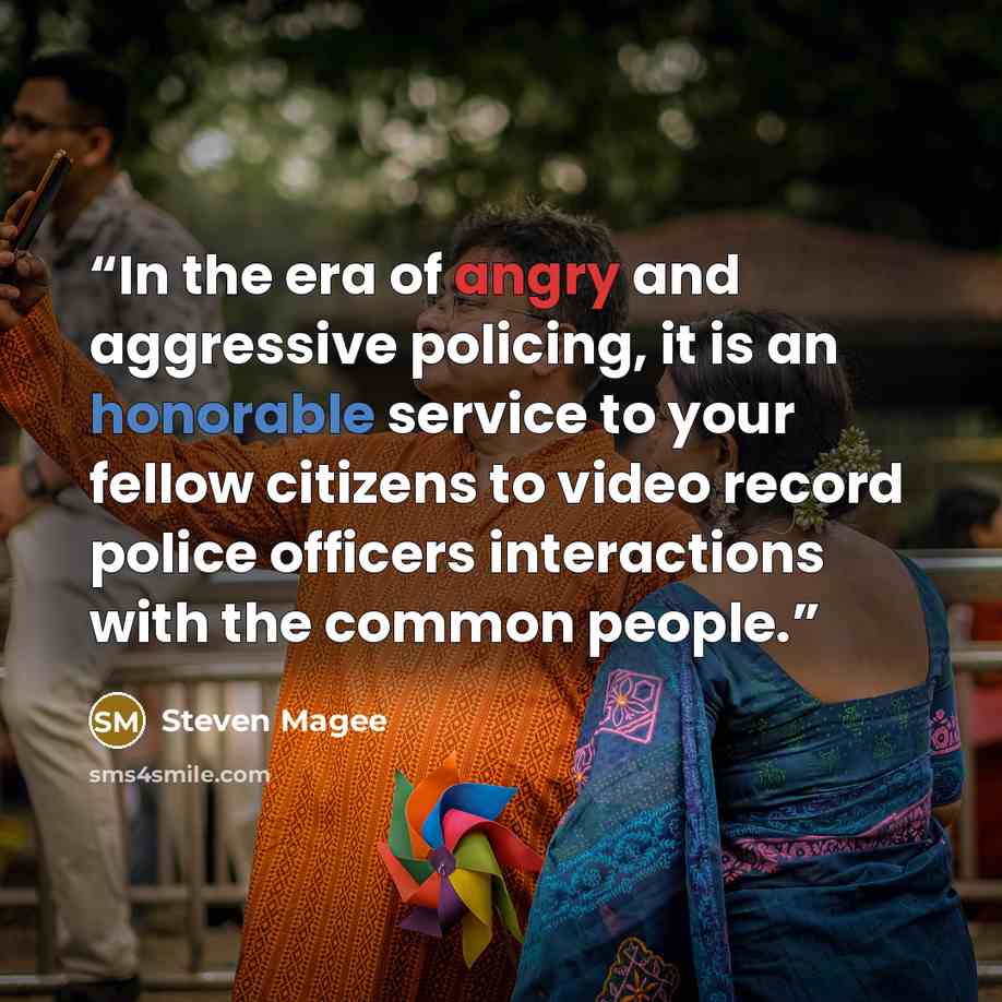 “In the era of angry and aggressive policing, it is an honorable service to your fellow citizens to video record police officers interactions with the common people.” quote by Steven Magee