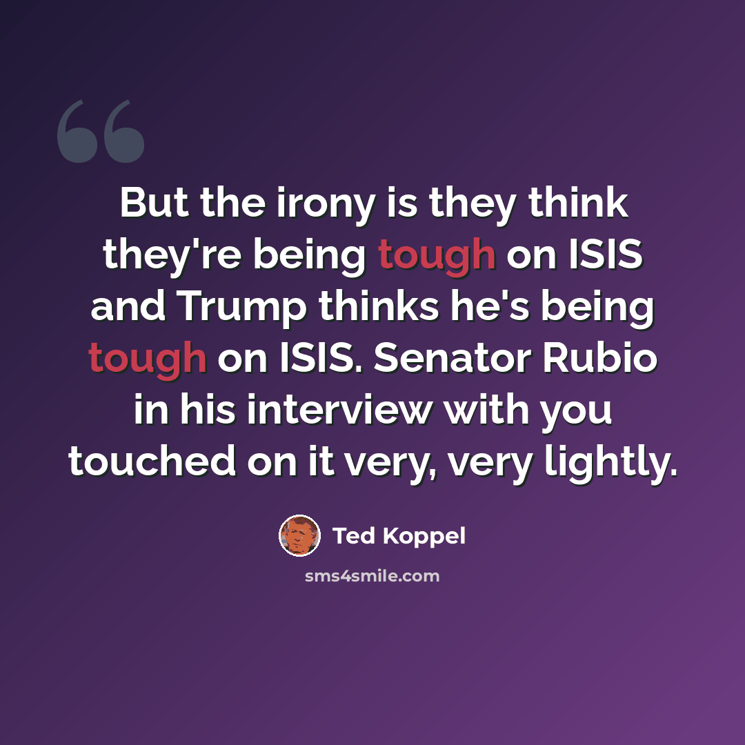 “But the irony is they think they're being tough on ISIS and Trump thinks he's being tough on ISIS. Senator Rubio in his interview with you touched on it very, very lightly.” quote by Ted Koppel