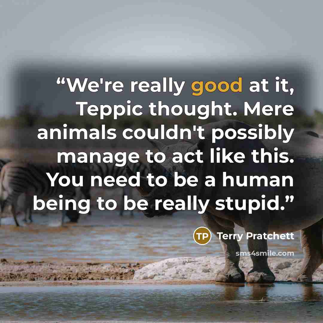 “We're really good at it, Teppic thought. Mere animals couldn't possibly manage to act like this. You need to be a human being to be really stupid.” quote by Terry Pratchett