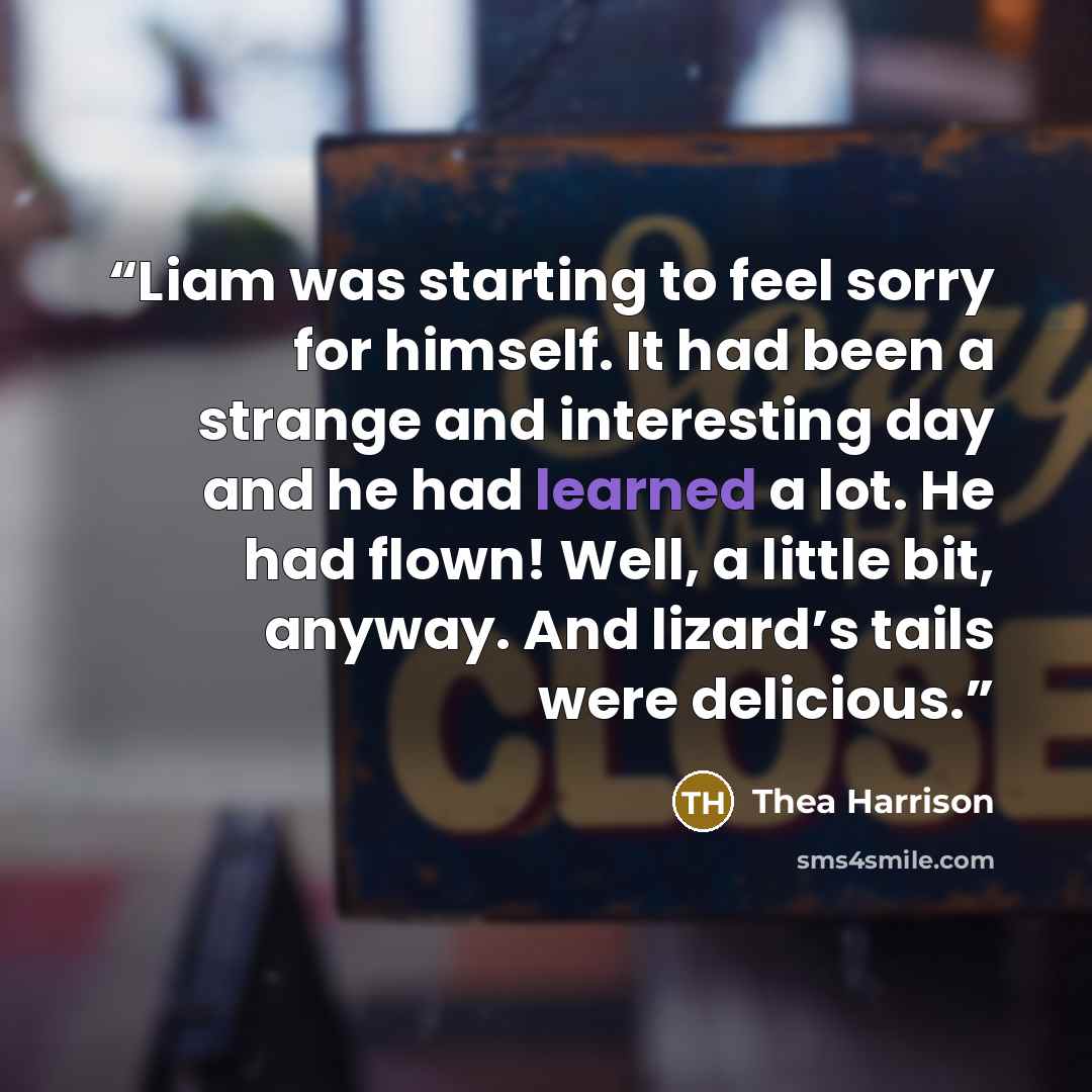 “Liam was starting to feel sorry for himself. It had been a strange and interesting day and he had learned a lot. He had flown! Well, a little bit, anyway. And lizard’s tails were delicious.” quote by Thea Harrison