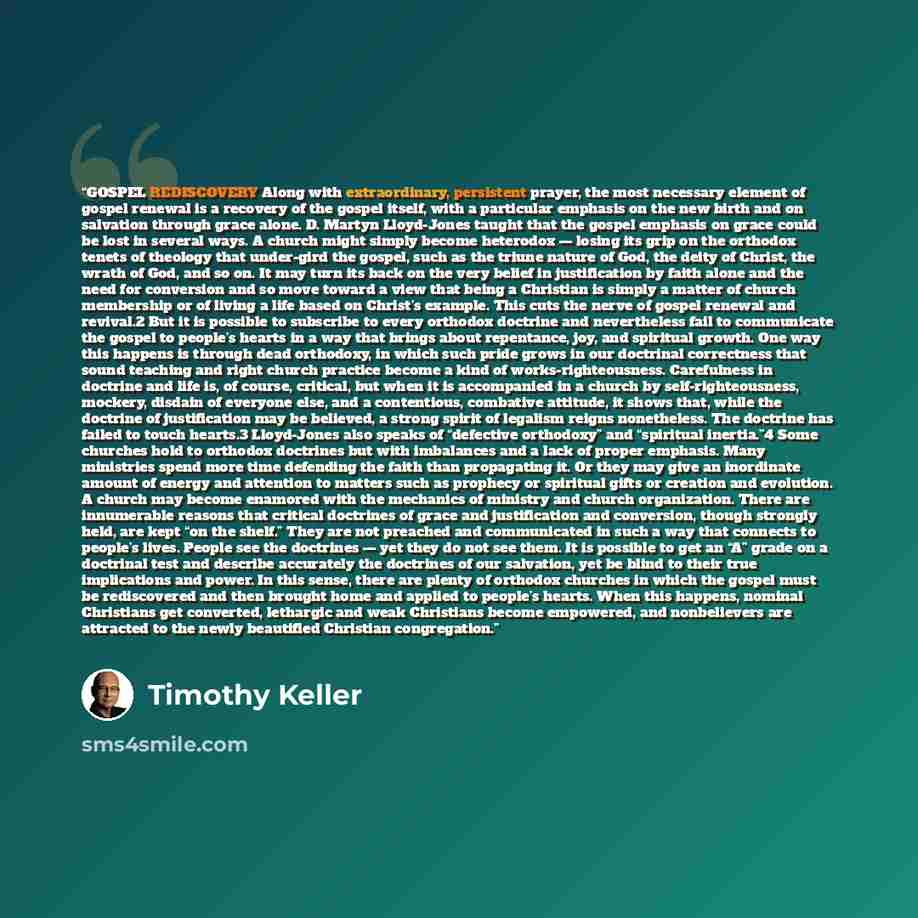 “GOSPEL REDISCOVERY Along with extraordinary, persistent prayer, the most necessary element of gospel renewal is a recovery of the gospel itself, with a particular emphasis on the new birth and on salvation through grace alone. D. Martyn Lloyd-Jones taught that the gospel emphasis on grace could be…” quote by Timothy Keller
