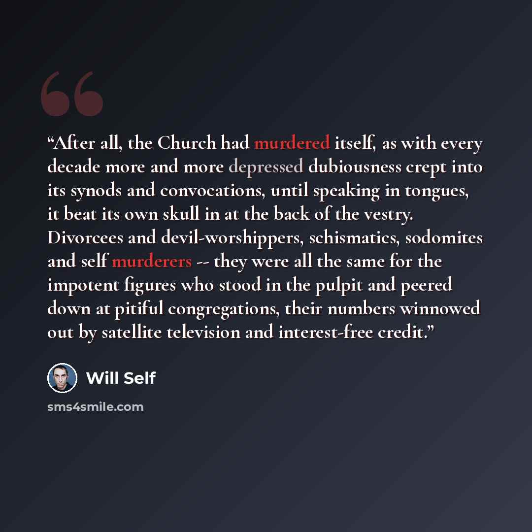 “After all, the Church had murdered itself, as with every decade more and more depressed dubiousness crept into its synods and convocations, until speaking in tongues, it beat its own skull in at the back of the vestry. Divorcees and devil-worshippers, schismatics, sodomites and self murderers…” quote by Will Self