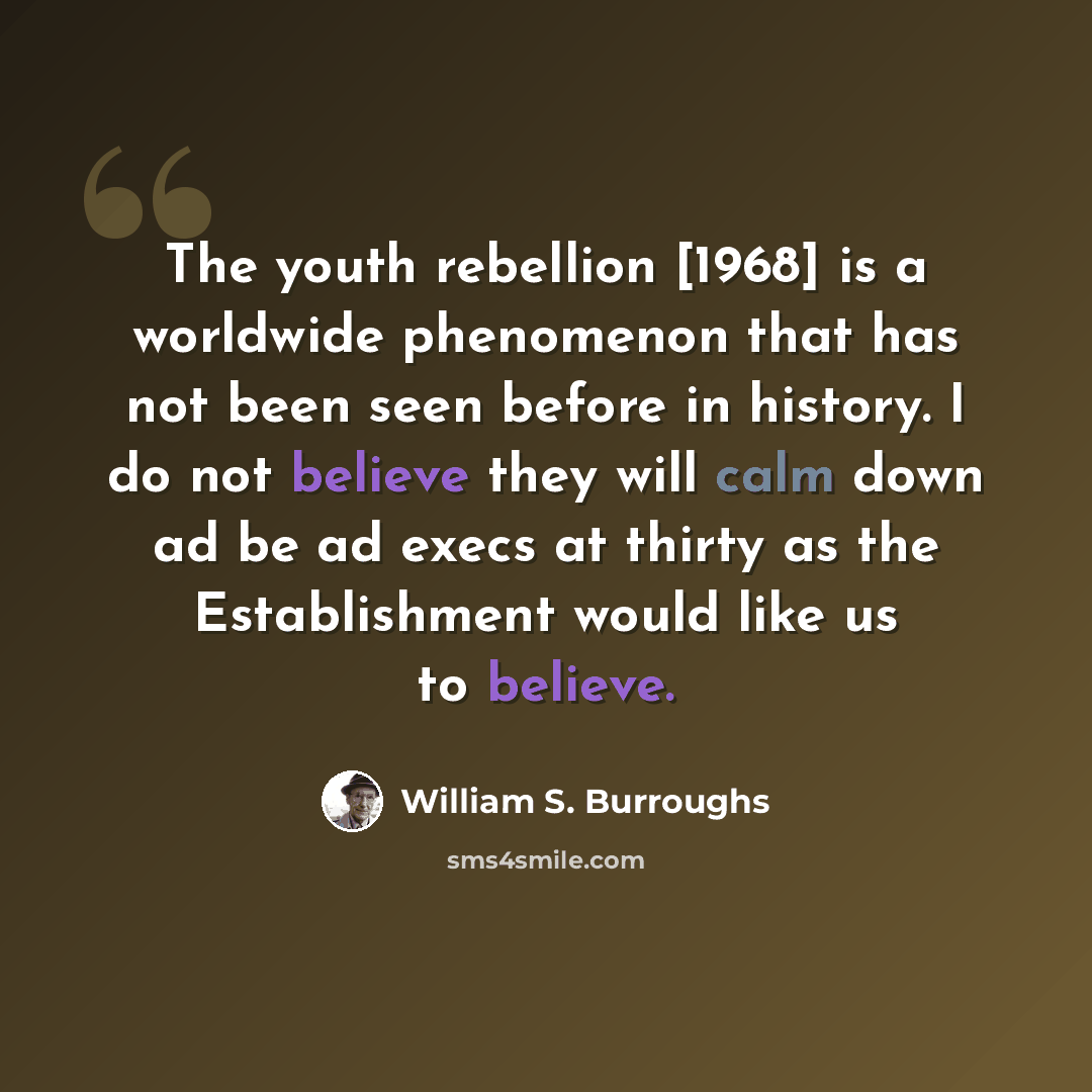 “The youth rebellion [1968] is a worldwide phenomenon that has not been seen before in history. I do not believe they will calm down ad be ad execs at thirty as the Establishment would like us to believe.” quote by William S. Burroughs