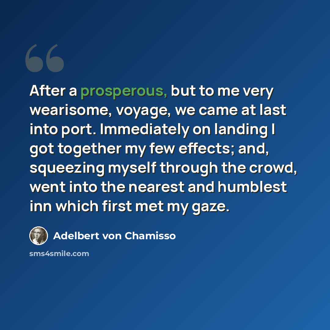 “After a prosperous, but to me very wearisome, voyage, we came at last into port. Immediately on landing I got together my few effects; and, squeezing myself through the crowd, went into the nearest and humblest inn which first met my gaze.” quote by Adelbert von Chamisso