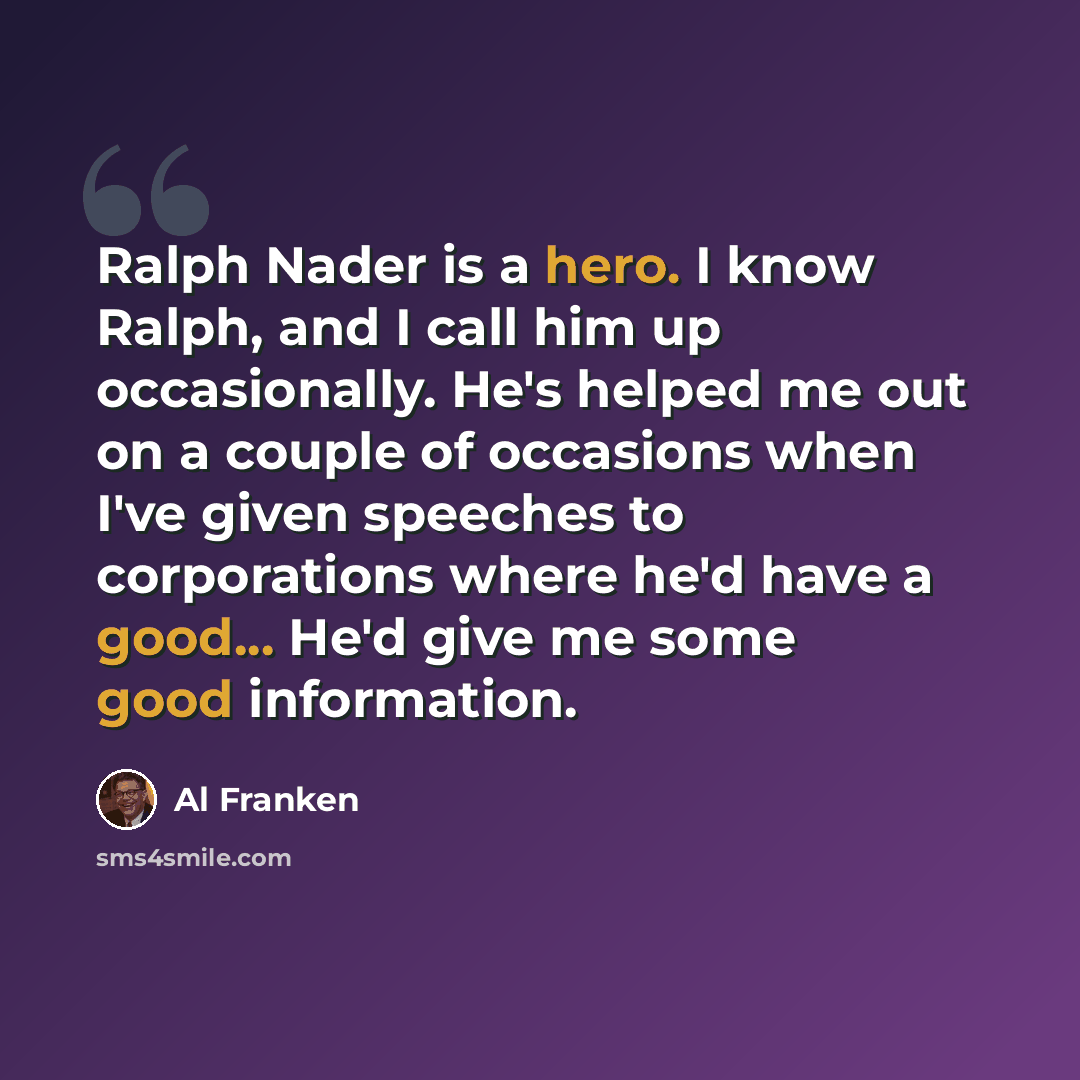 “Ralph Nader is a hero. I know Ralph, and I call him up occasionally. He's helped me out on a couple of occasions when I've given speeches to corporations where he'd have a good... He'd give me some good information.” quote by Al Franken