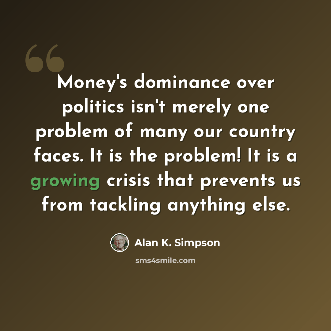 “Money's dominance over politics isn't merely one problem of many our country faces. It is the problem! It is a growing crisis that prevents us from tackling anything else.” quote by Alan K. Simpson