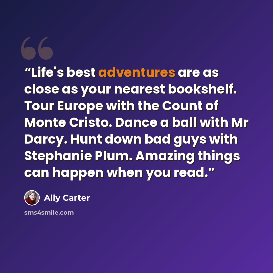 “Life's best adventures are as close as your nearest bookshelf. Tour Europe with the Count of Monte Cristo. Dance a ball with Mr Darcy. Hunt down bad guys with Stephanie Plum. Amazing things can happen when you read.” quote by Ally Carter