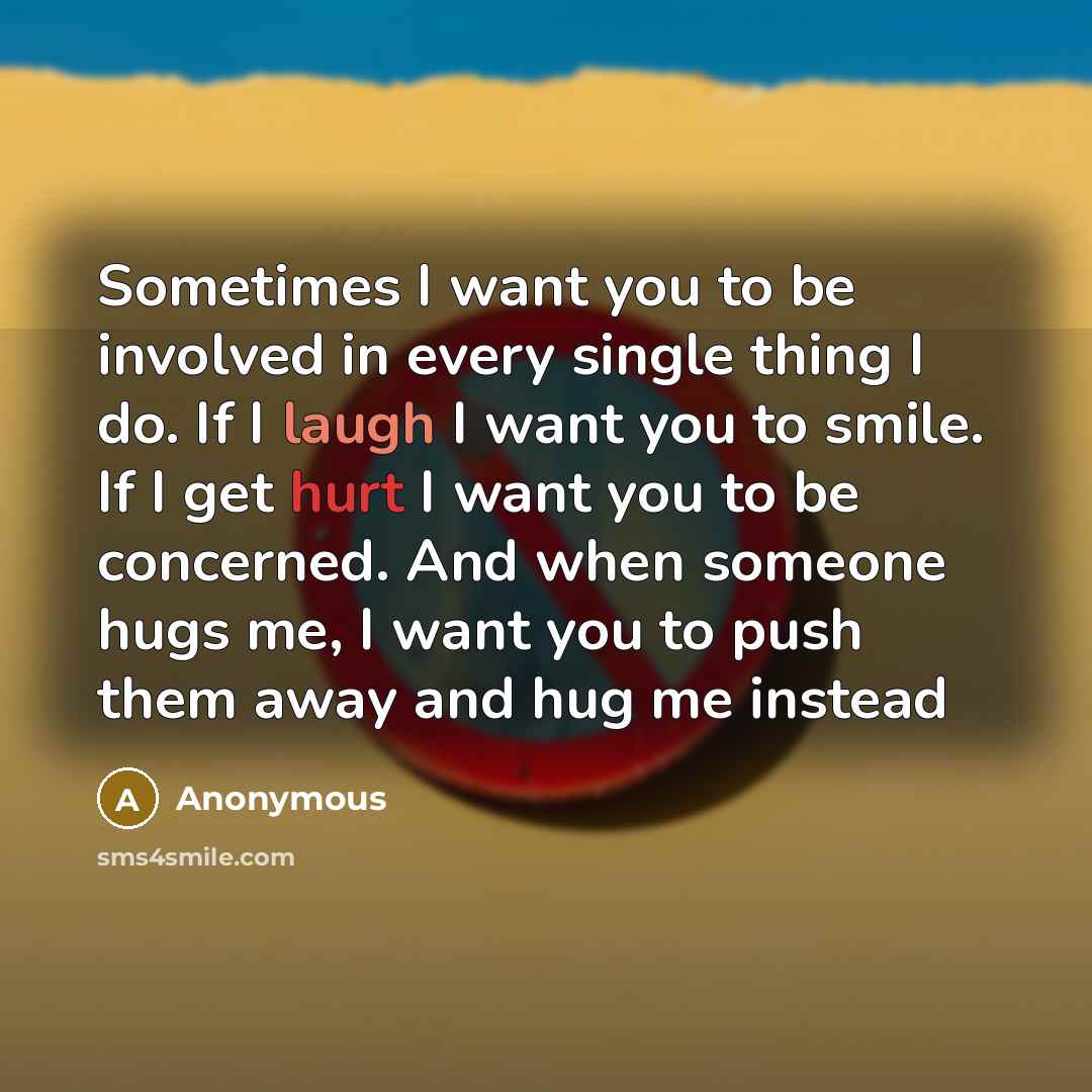 “Sometimes I want you to be involved in every single thing I do. If I laugh I want you to smile. If I get hurt I want you to be concerned. And when someone hugs me, I want you to push them away and hug me instead” quote by Anonymous
