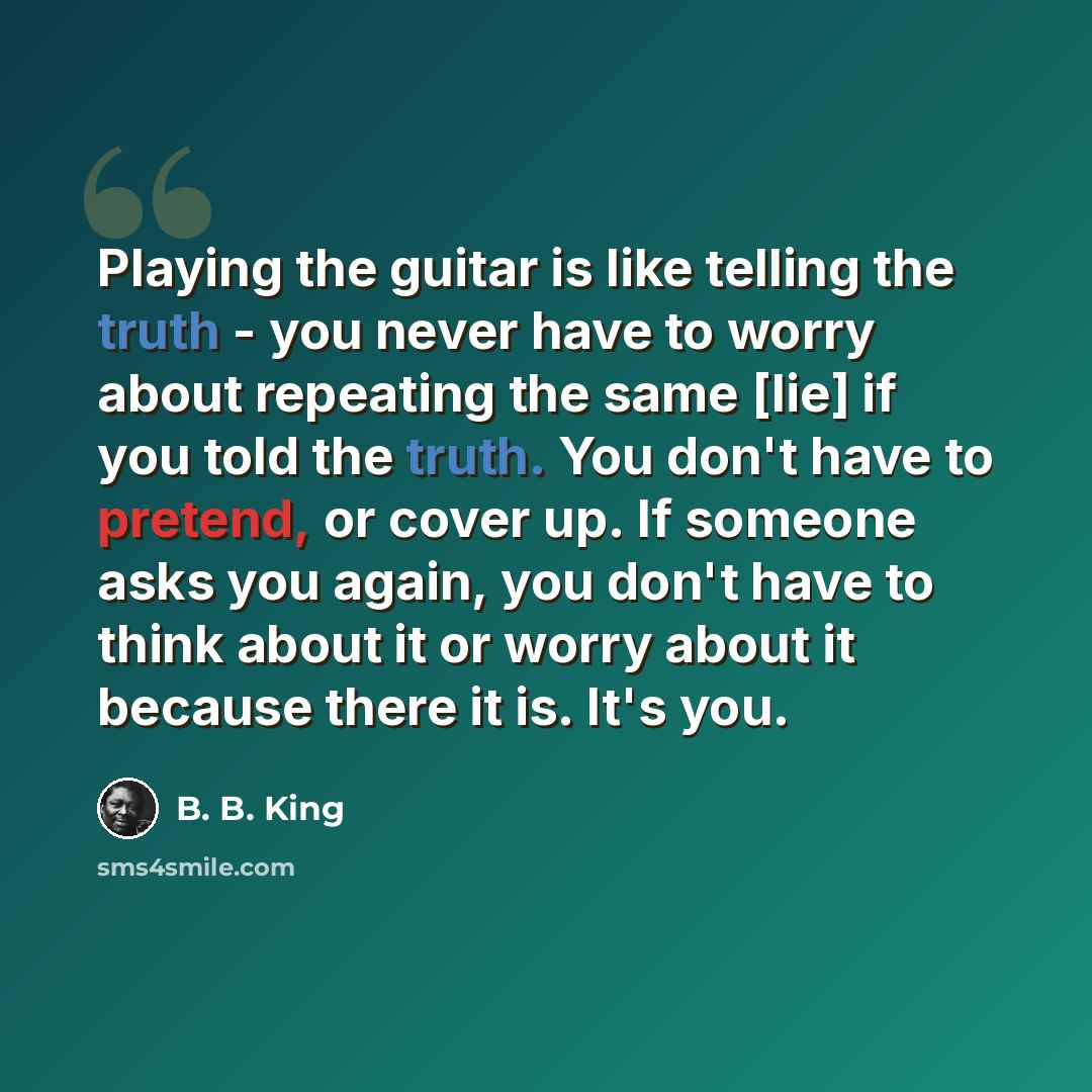 “Playing the guitar is like telling the truth - you never have to worry about repeating the same [lie] if you told the truth. You don't have to pretend, or cover up. If someone asks you again, you don't have to think about it or worry about it because there it is. It's you.” quote by B. B. King