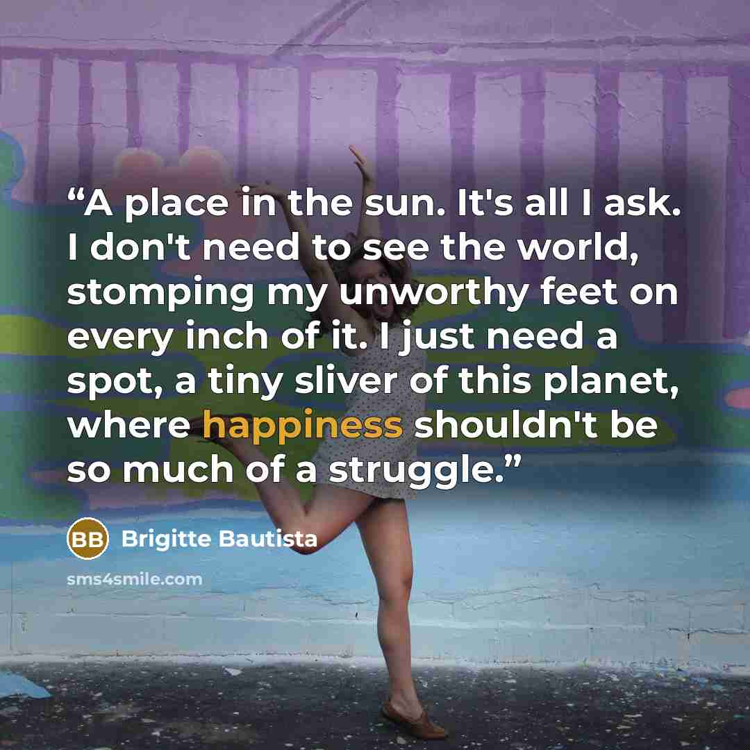 “A place in the sun. It's all I ask. I don't need to see the world, stomping my unworthy feet on every inch of it. I just need a spot, a tiny sliver of this planet, where happiness shouldn't be so much of a struggle.” quote by Brigitte Bautista