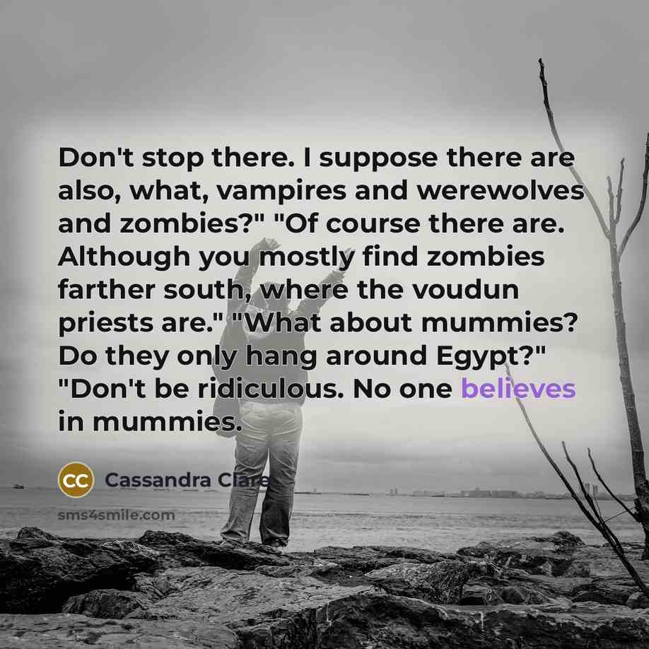 “Don't stop there. I suppose there are also, what, vampires and werewolves and zombies?" "Of course there are. Although you mostly find zombies farther south, where the voudun priests are." "What about mummies? Do they only hang around Egypt?" "Don't be ridiculous. No one believes in mummies.” quote by Cassandra Clare