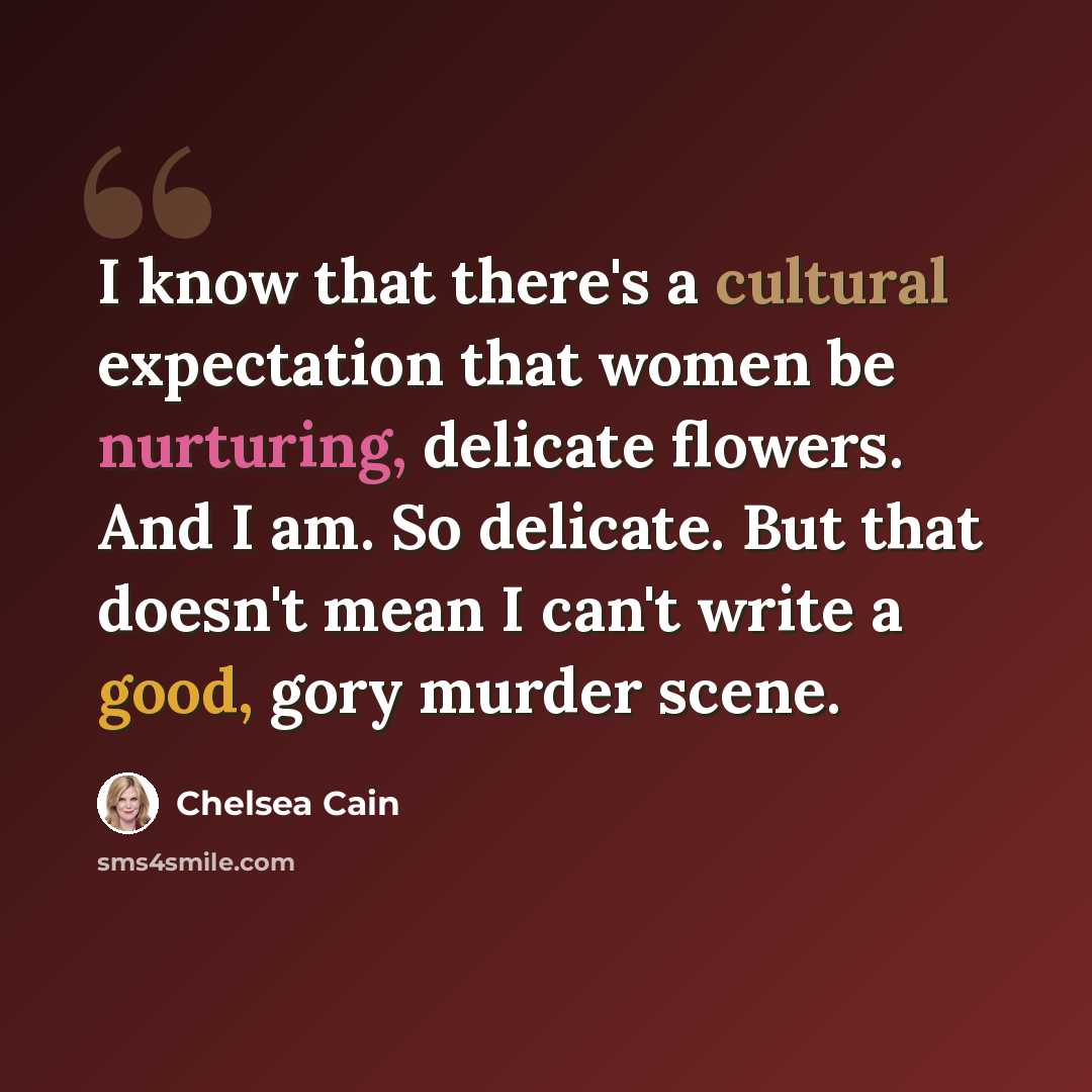 “I know that there's a cultural expectation that women be nurturing, delicate flowers. And I am. So delicate. But that doesn't mean I can't write a good, gory murder scene.” quote by Chelsea Cain