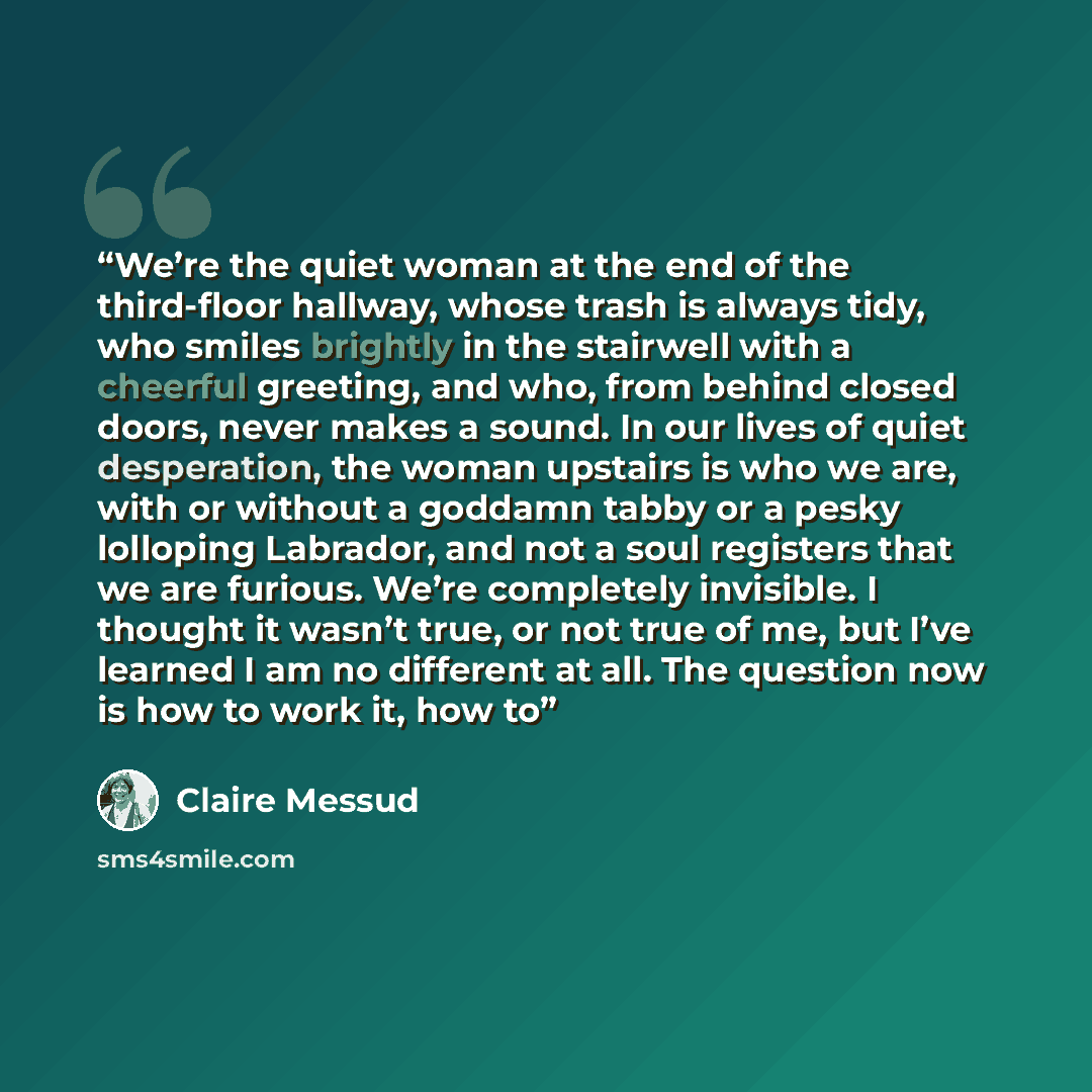 “We’re the quiet woman at the end of the third-floor hallway, whose trash is always tidy, who smiles brightly in the stairwell with a cheerful greeting, and who, from behind closed doors, never makes a sound. In our lives of quiet desperation, the woman upstairs is who we are, with or without a…” quote by Claire Messud