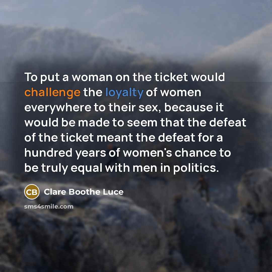 “To put a woman on the ticket would challenge the loyalty of women everywhere to their sex, because it would be made to seem that the defeat of the ticket meant the defeat for a hundred years of women's chance to be truly equal with men in politics.” quote by Clare Boothe Luce