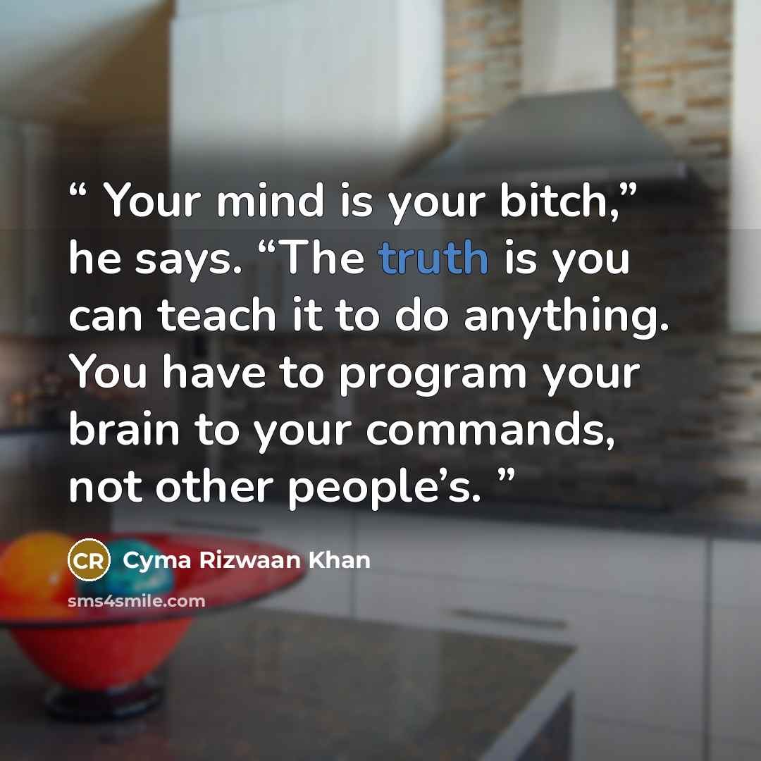 “Your mind is your bitch,” he says. “The truth is you can teach it to do anything. You have to program your brain to your commands, not other people’s.” quote by Cyma Rizwaan Khan