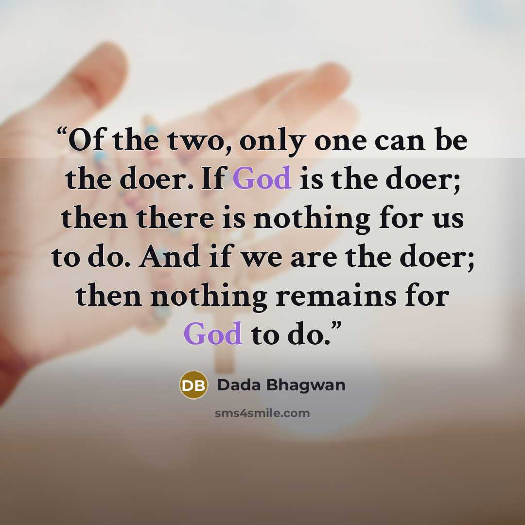 “Of the two, only one can be the doer. If God is the doer; then there is nothing for us to do. And if we are the doer; then nothing remains for God to do.” quote by Dada Bhagwan