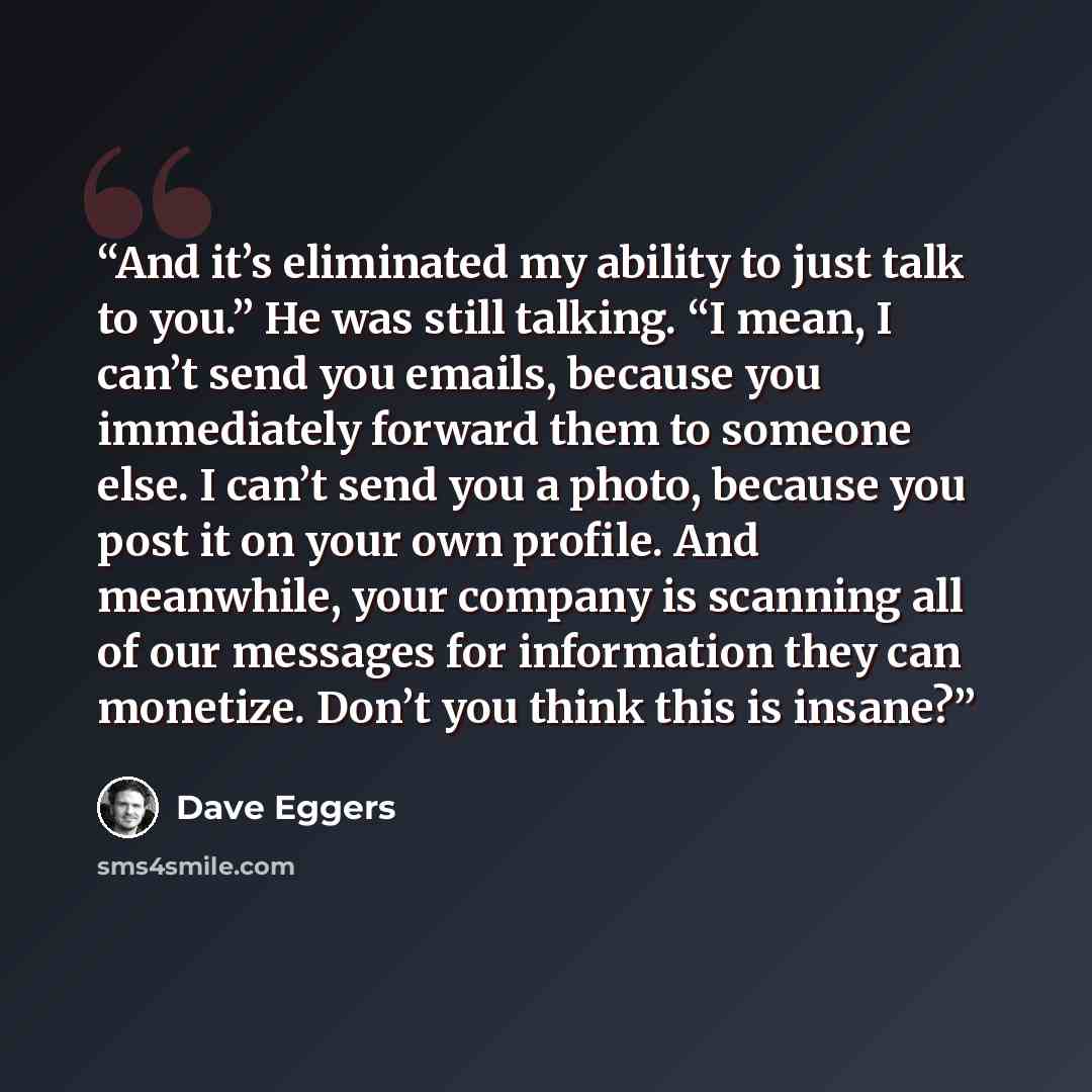 “And it’s eliminated my ability to just talk to you.” He was still talking. “I mean, I can’t send you emails, because you immediately forward them to someone else. I can’t send you a photo, because you post it on your own profile. And meanwhile, your company is scanning all of our messages for…” quote by Dave Eggers