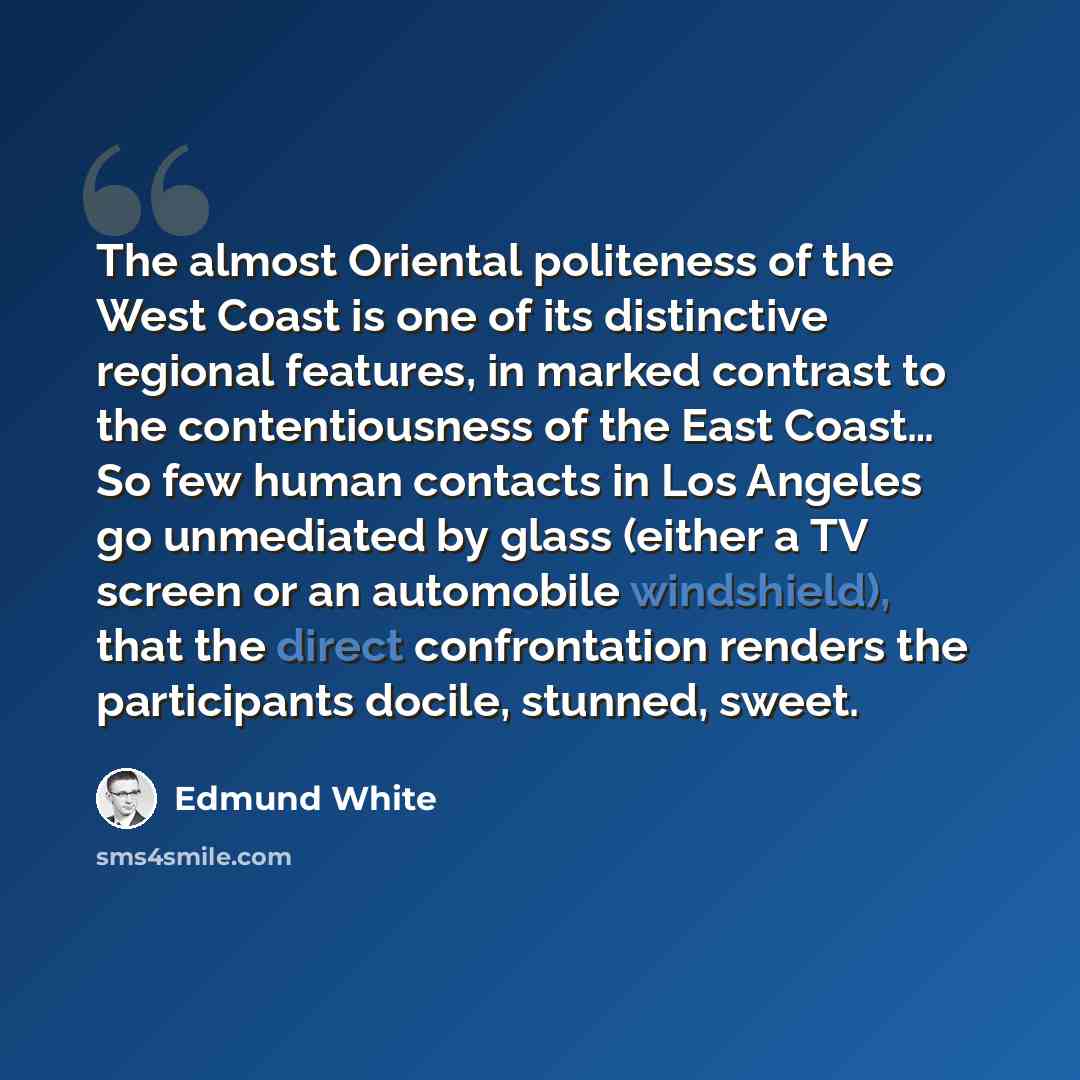 “The almost Oriental politeness of the West Coast is one of its distinctive regional features, in marked contrast to the contentiousness of the East Coast… So few human contacts in Los Angeles go unmediated by glass (either a TV screen or an automobile windshield), that the direct confrontation…” quote by Edmund White