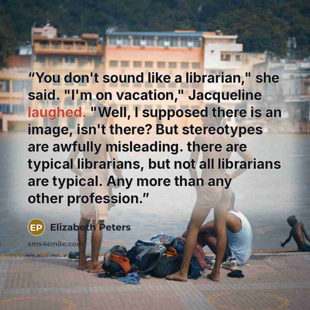 “You don't sound like a librarian," she said. "I'm on vacation," Jacqueline laughed. "Well, I supposed there is an image, isn't there? But stereotypes are awfully misleading. there are typical librarians, but not all librarians are typical. Any more than any other profession.” quote by Elizabeth Peters