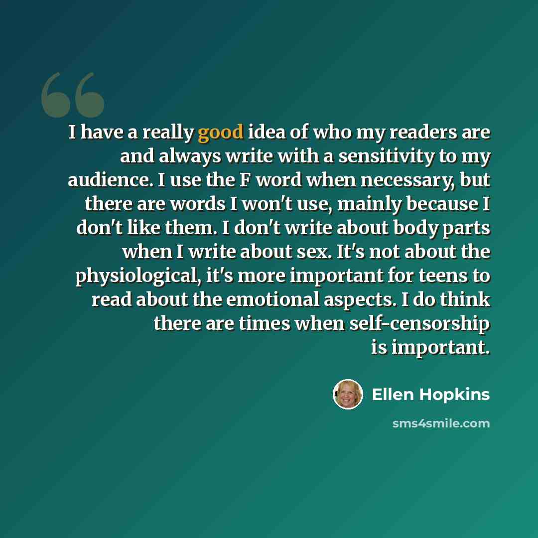 “I have a really good idea of who my readers are and always write with a sensitivity to my audience. I use the F word when necessary, but there are words I won't use, mainly because I don't like them. I don't write about body parts when I write about sex. It's not about the physiological, it's more…” quote by Ellen Hopkins