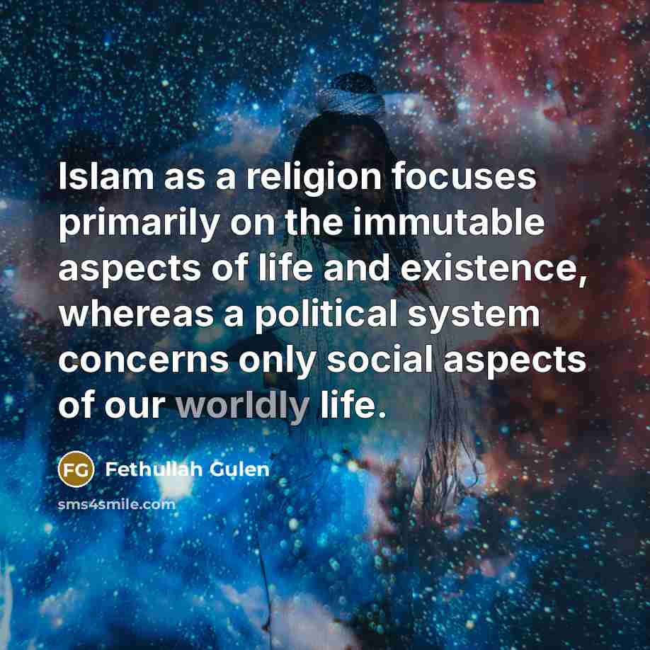 “Islam as a religion focuses primarily on the immutable aspects of life and existence, whereas a political system concerns only social aspects of our worldly life.” quote by Fethullah Gulen