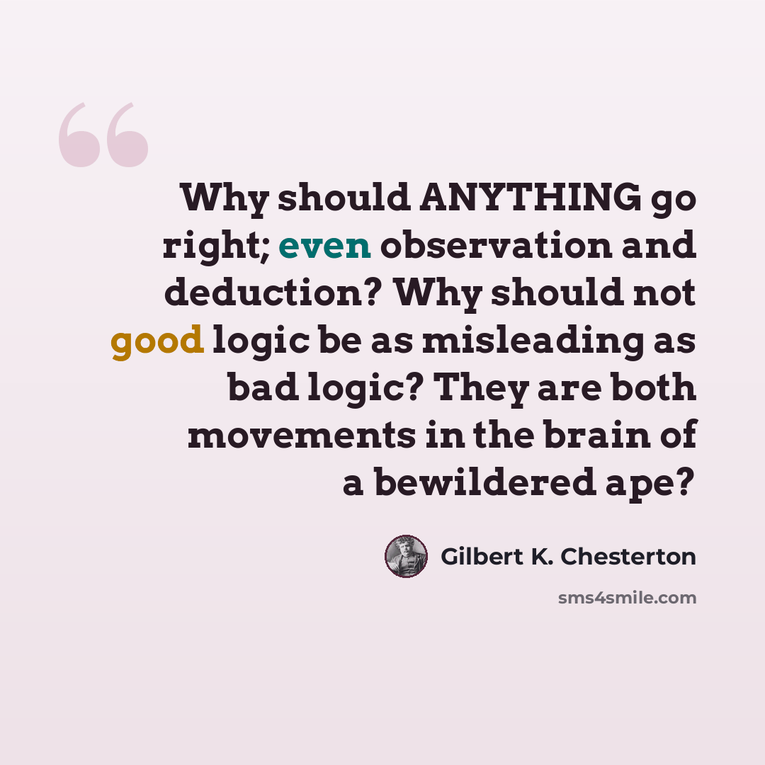 “Why should ANYTHING go right; even observation and deduction? Why should not good logic be as misleading as bad logic? They are both movements in the brain of a bewildered ape?” quote by Gilbert K. Chesterton