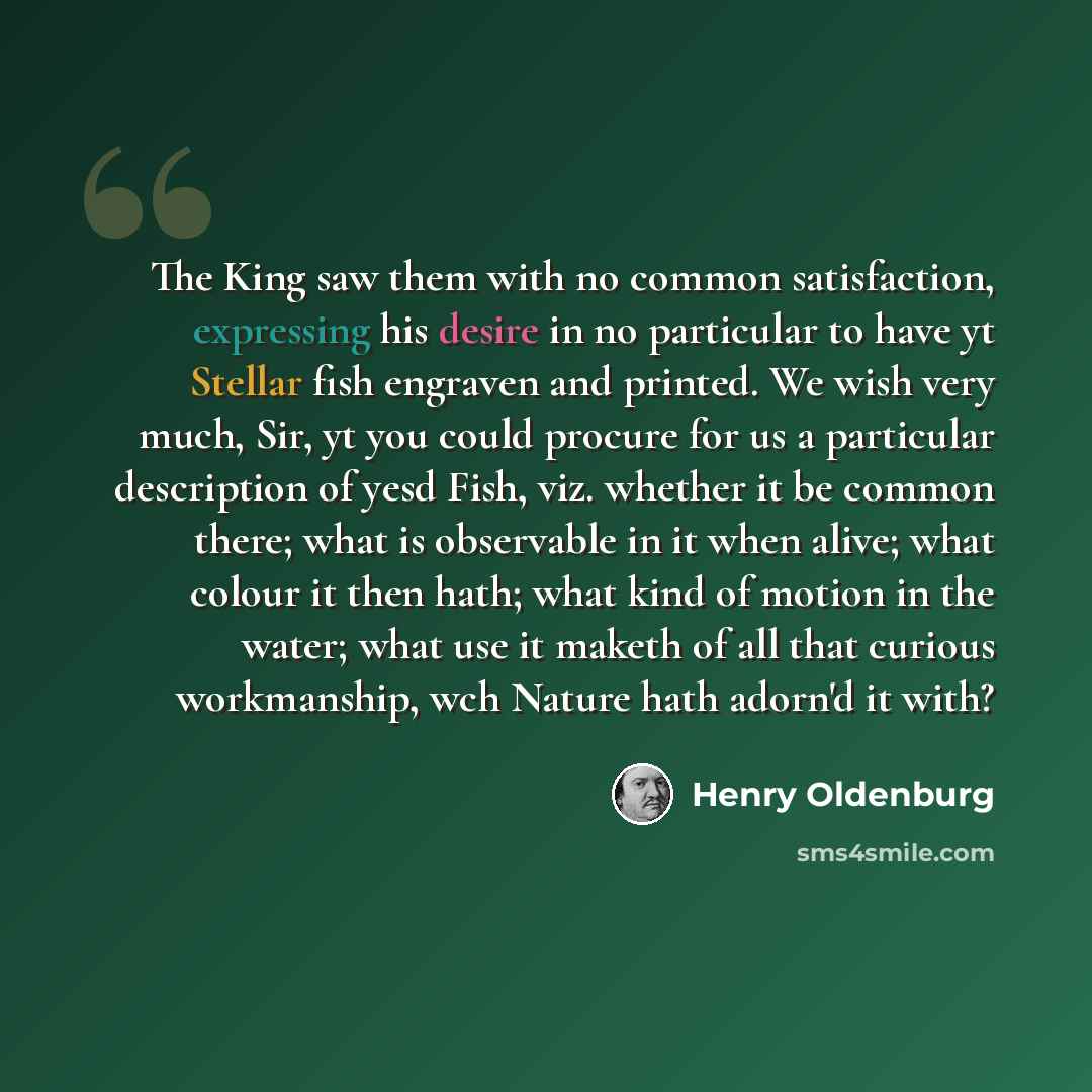 “The King saw them with no common satisfaction, expressing his desire in no particular to have yt Stellar fish engraven and printed. We wish very much, Sir, yt you could procure for us a particular description of yesd Fish, viz. whether it be common there; what is observable in it when alive; what…” quote by Henry Oldenburg
