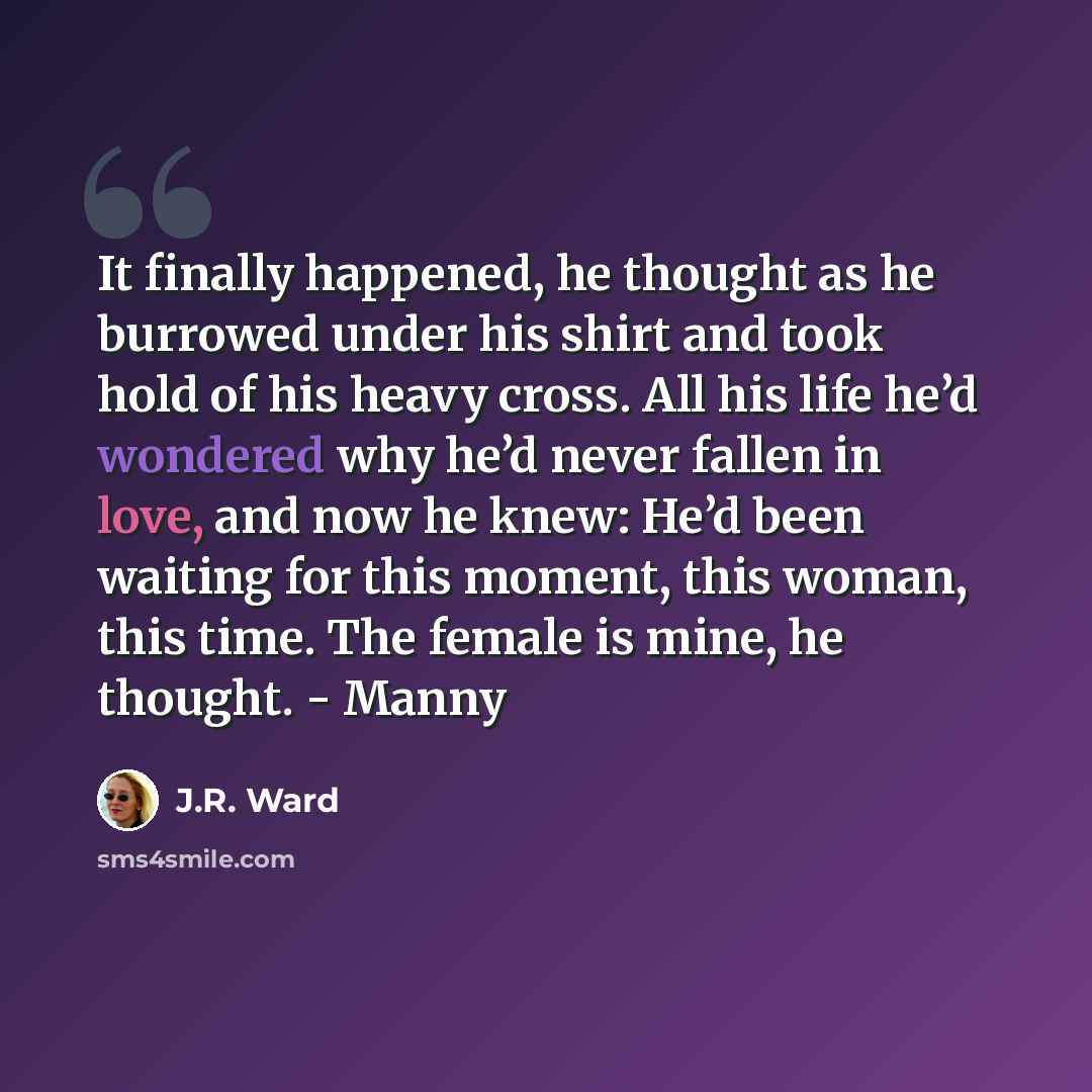 “It finally happened, he thought as he burrowed under his shirt and took hold of his heavy cross. All his life he’d wondered why he’d never fallen in love, and now he knew: He’d been waiting for this moment, this woman, this time. The female is mine, he thought. - Manny” quote by J.R. Ward