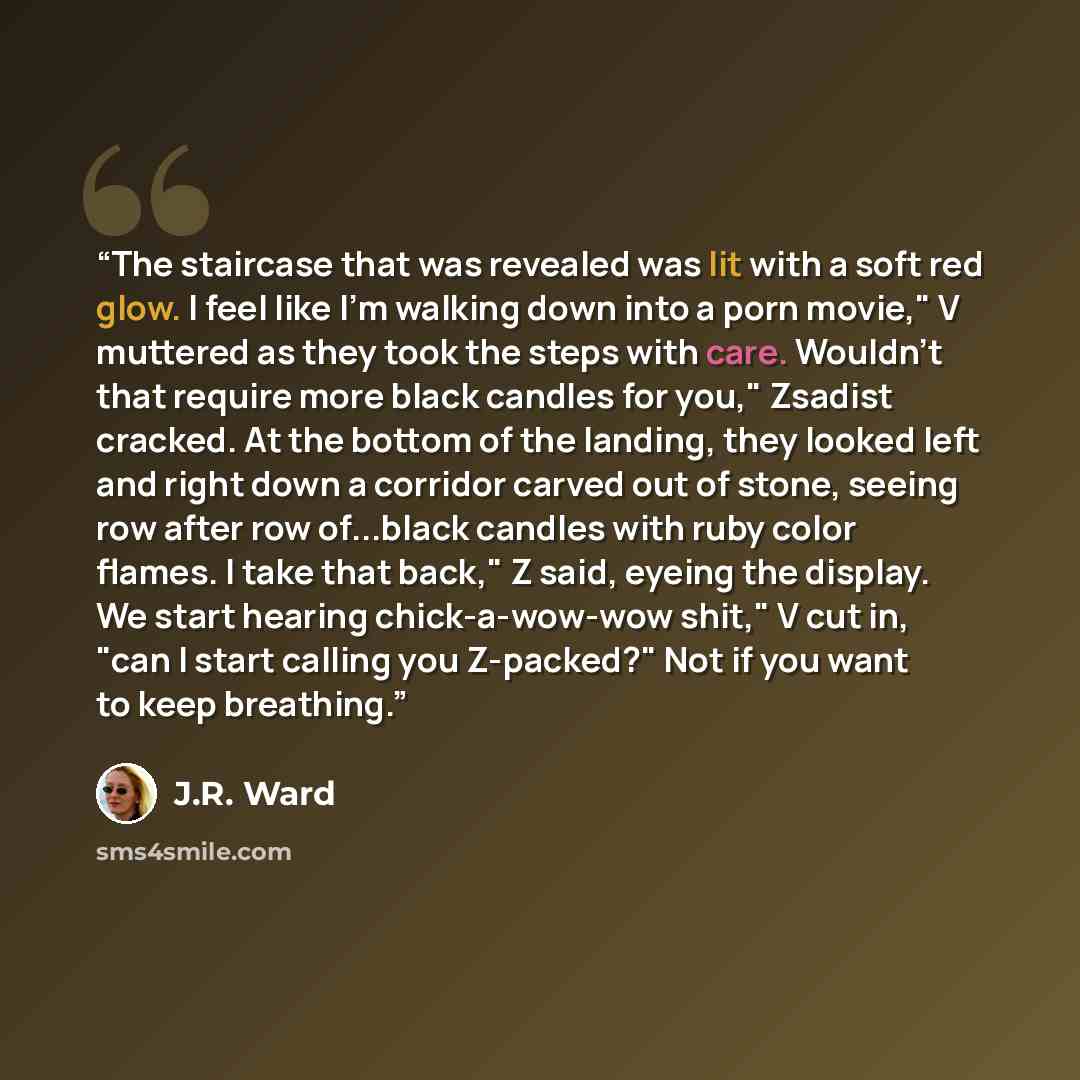 “The staircase that was revealed was lit with a soft red glow. I feel like I'm walking down into a porn movie," V muttered as they took the steps with care. Wouldn't that require more black candles for you," Zsadist cracked. At the bottom of the landing, they looked left and right down a corridor…” quote by J.R. Ward