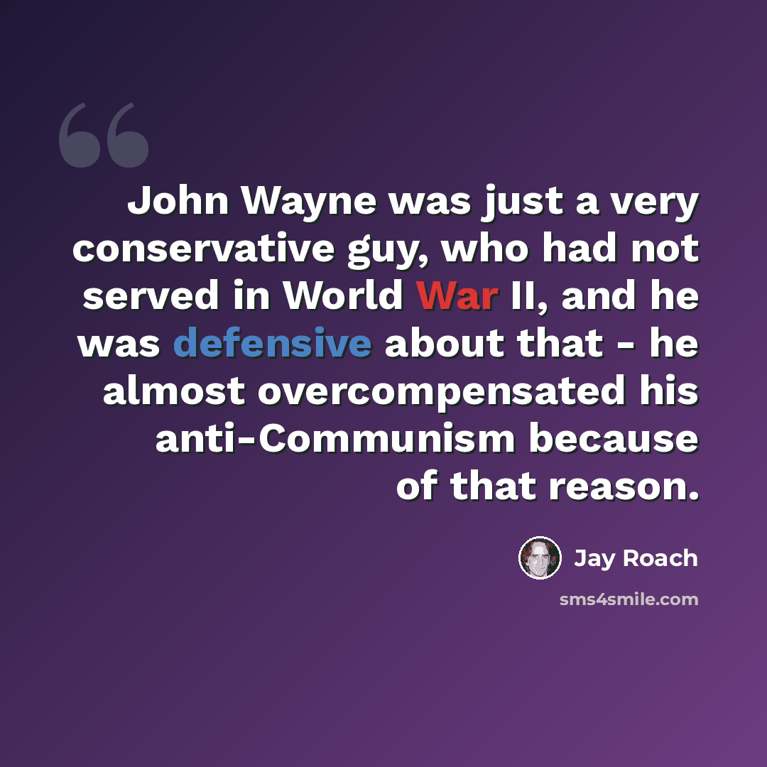 “John Wayne was just a very conservative guy, who had not served in World War II, and he was defensive about that - he almost overcompensated his anti-Communism because of that reason.” quote by Jay Roach