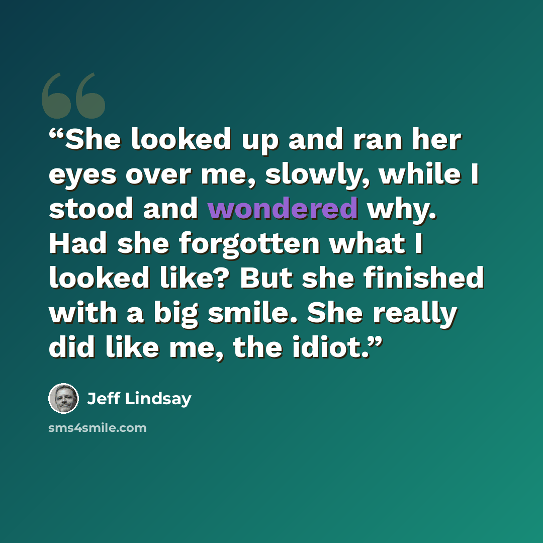 “She looked up and ran her eyes over me, slowly, while I stood and wondered why. Had she forgotten what I looked like? But she finished with a big smile. She really did like me, the idiot.” quote by Jeff Lindsay