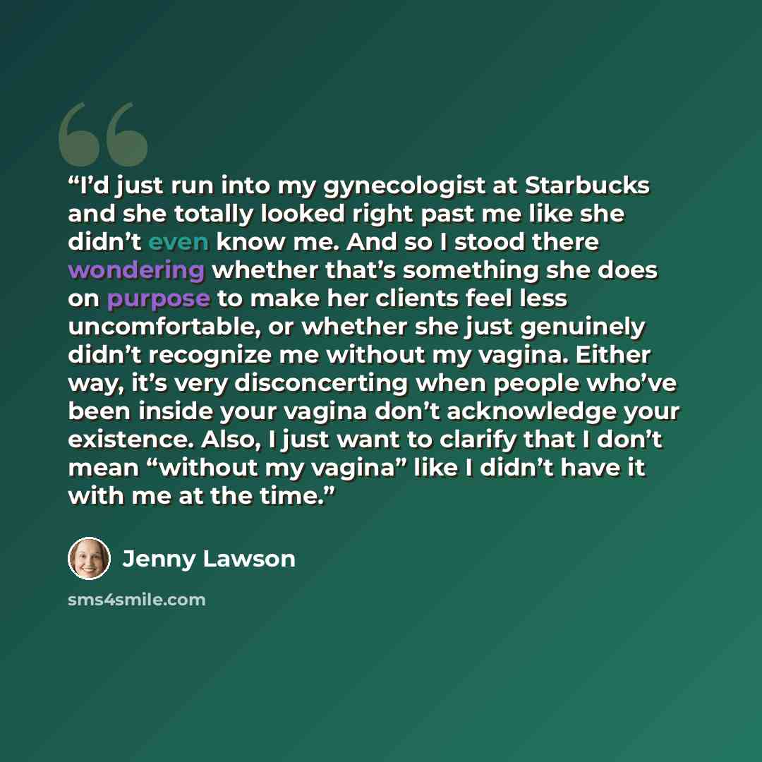 “I’d just run into my gynecologist at Starbucks and she totally looked right past me like she didn’t even know me. And so I stood there wondering whether that’s something she does on purpose to make her clients feel less uncomfortable, or whether she just genuinely didn’t recognize me without my…” quote by Jenny Lawson
