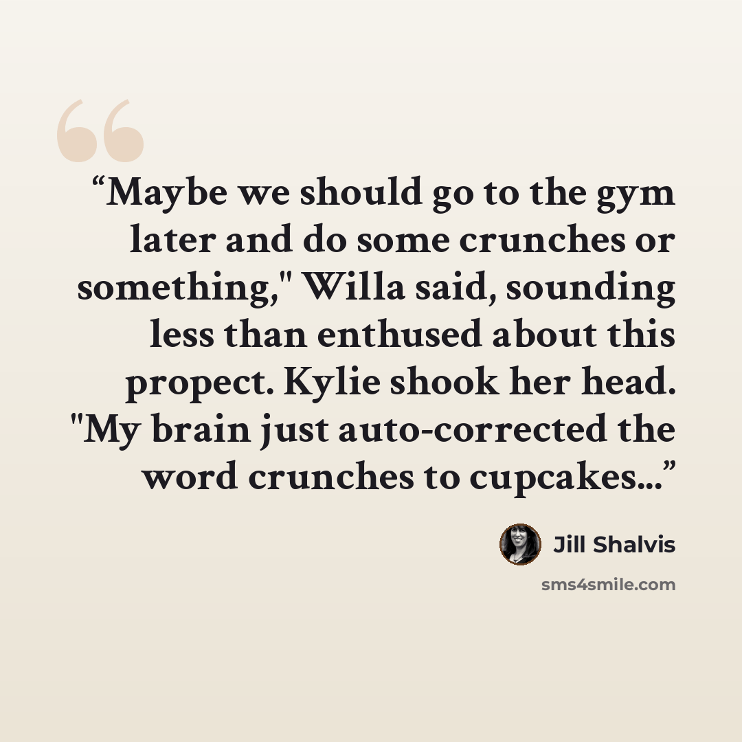 “Maybe we should go to the gym later and do some crunches or something," Willa said, sounding less than enthused about this propect. Kylie shook her head. "My brain just auto-corrected the word crunches to cupcakes...” quote by Jill Shalvis