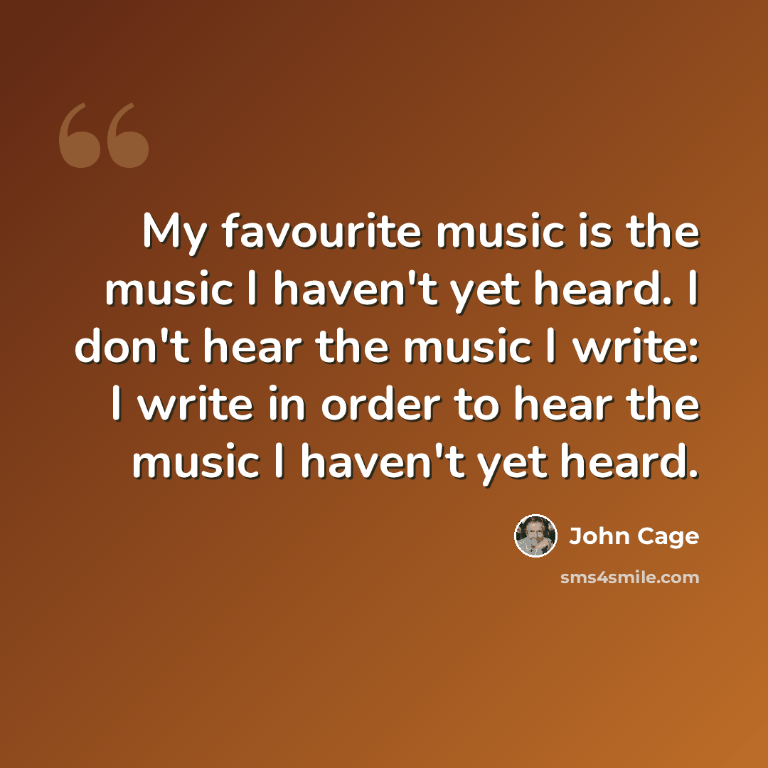 “My favourite music is the music I haven't yet heard. I don't hear the music I write: I write in order to hear the music I haven't yet heard.” quote by John Cage