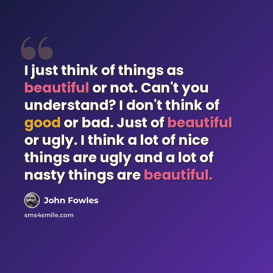 “I just think of things as beautiful or not. Can't you understand? I don't think of good or bad. Just of beautiful or ugly. I think a lot of nice things are ugly and a lot of nasty things are beautiful.” quote by John Fowles