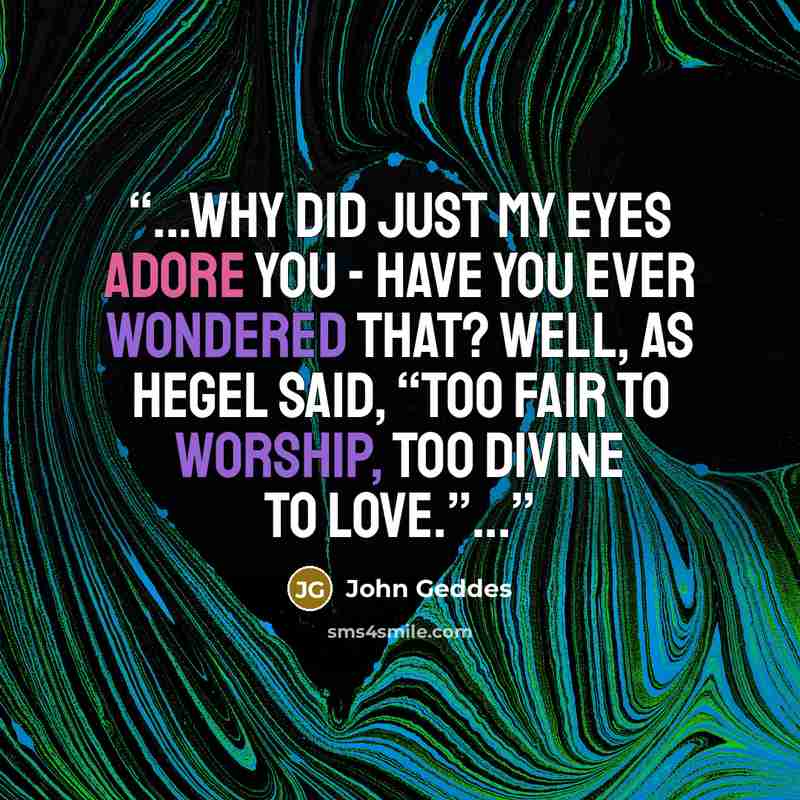 “...Why did just my eyes adore you - Have you ever wondered that? well, as Hegel said, “Too fair to worship, too divine to love.”...” quote by John Geddes