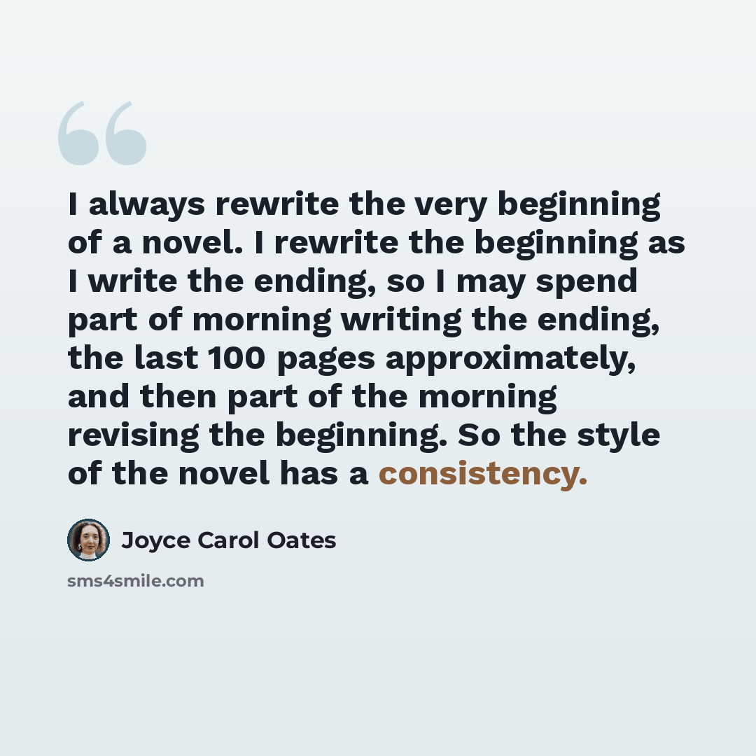 “I always rewrite the very beginning of a novel. I rewrite the beginning as I write the ending, so I may spend part of morning writing the ending, the last 100 pages approximately, and then part of the morning revising the beginning. So the style of the novel has a consistency.” quote by Joyce Carol Oates