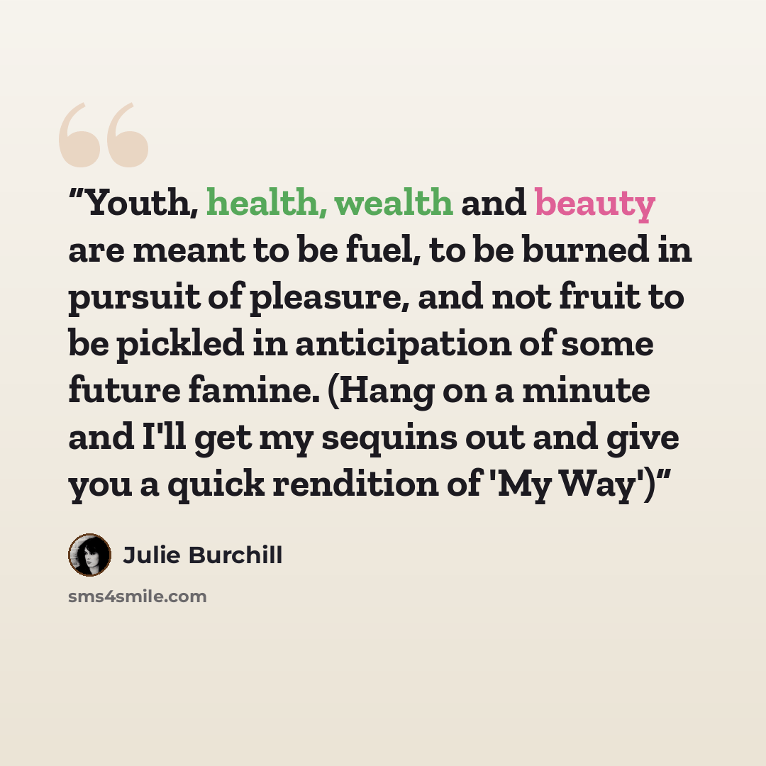 “Youth, health, wealth and beauty are meant to be fuel, to be burned in pursuit of pleasure, and not fruit to be pickled in anticipation of some future famine. (Hang on a minute and I'll get my sequins out and give you a quick rendition of 'My Way')” quote by Julie Burchill